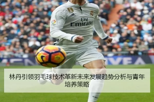 林丹引领羽毛球技术革新未来发展趋势分析与青年培养策略